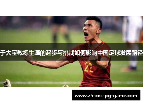 于大宝教练生涯的起步与挑战如何影响中国足球发展路径