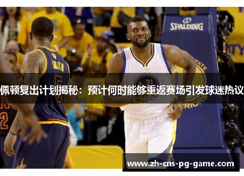 佩顿复出计划揭秘：预计何时能够重返赛场引发球迷热议