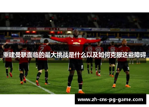重建曼联面临的最大挑战是什么以及如何克服这些障碍