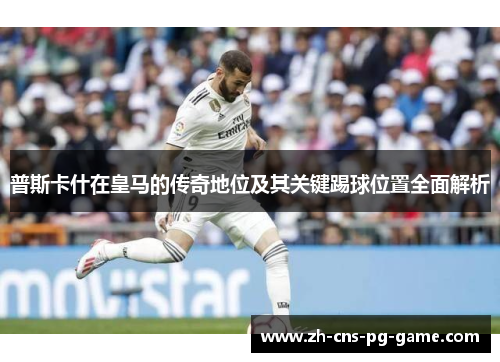 普斯卡什在皇马的传奇地位及其关键踢球位置全面解析