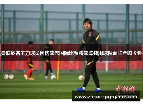 曼联多名主力球员因伤缺席国际比赛将缺阵数周球队面临严峻考验