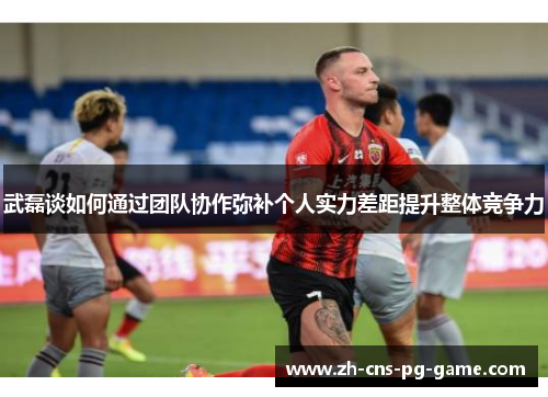 武磊谈如何通过团队协作弥补个人实力差距提升整体竞争力