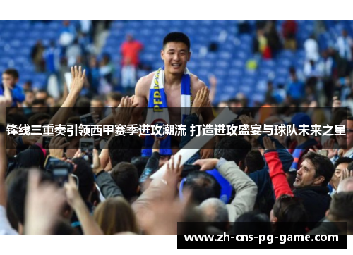 锋线三重奏引领西甲赛季进攻潮流 打造进攻盛宴与球队未来之星 锋线三重奏引领西甲赛季进攻潮流 打造进攻盛宴与球队未来之星