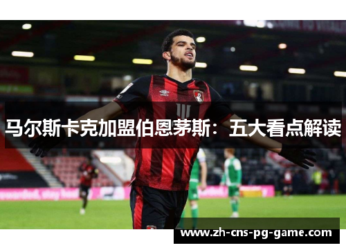 马尔斯卡克加盟伯恩茅斯:五大看点解读 马尔斯卡克加盟伯恩茅斯:五大看点解读