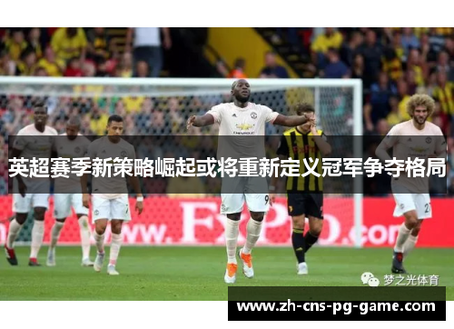 英超赛季新策略崛起或将重新定义冠军争夺格局