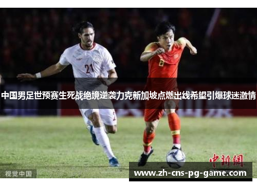 中国男足世预赛生死战绝境逆袭力克新加坡点燃出线希望引爆球迷激情